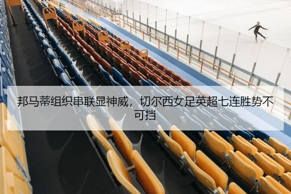 邦马蒂组织串联显神威，切尔西女足英超七连胜势不可挡
