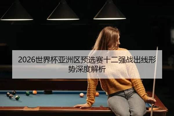 2026世界杯亚洲区预选赛十二强战出线形势深度解析